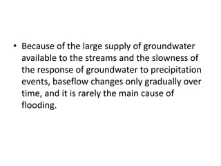 • Because of the large supply of groundwater
available to the streams and the slowness of
the response of groundwater to precipitation
events, baseflow changes only gradually over
time, and it is rarely the main cause of
flooding.
 