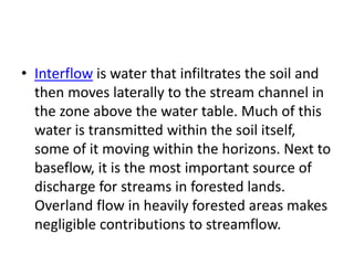 • Interflow is water that infiltrates the soil and
then moves laterally to the stream channel in
the zone above the water table. Much of this
water is transmitted within the soil itself,
some of it moving within the horizons. Next to
baseflow, it is the most important source of
discharge for streams in forested lands.
Overland flow in heavily forested areas makes
negligible contributions to streamflow.
 