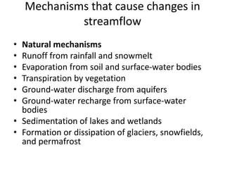 Mechanisms that cause changes in
streamflow
• Natural mechanisms
• Runoff from rainfall and snowmelt
• Evaporation from soil and surface-water bodies
• Transpiration by vegetation
• Ground-water discharge from aquifers
• Ground-water recharge from surface-water
bodies
• Sedimentation of lakes and wetlands
• Formation or dissipation of glaciers, snowfields,
and permafrost
 