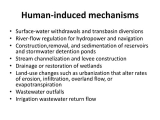 Human-induced mechanisms
• Surface-water withdrawals and transbasin diversions
• River-flow regulation for hydropower and navigation
• Construction,removal, and sedimentation of reservoirs
and stormwater detention ponds
• Stream channelization and levee construction
• Drainage or restoration of wetlands
• Land-use changes such as urbanization that alter rates
of erosion, infiltration, overland flow, or
evapotranspiration
• Wastewater outfalls
• Irrigation wastewater return flow
 