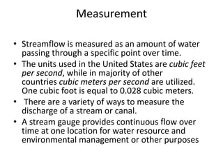 Measurement
• Streamflow is measured as an amount of water
passing through a specific point over time.
• The units used in the United States are cubic feet
per second, while in majority of other
countries cubic meters per second are utilized.
One cubic foot is equal to 0.028 cubic meters.
• There are a variety of ways to measure the
discharge of a stream or canal.
• A stream gauge provides continuous flow over
time at one location for water resource and
environmental management or other purposes
 