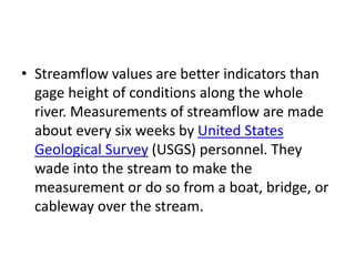 • Streamflow values are better indicators than
gage height of conditions along the whole
river. Measurements of streamflow are made
about every six weeks by United States
Geological Survey (USGS) personnel. They
wade into the stream to make the
measurement or do so from a boat, bridge, or
cableway over the stream.
 
