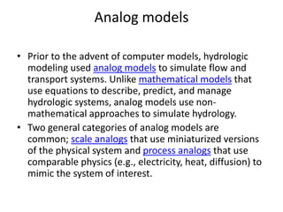 Analog models
• Prior to the advent of computer models, hydrologic
modeling used analog models to simulate flow and
transport systems. Unlike mathematical models that
use equations to describe, predict, and manage
hydrologic systems, analog models use non-
mathematical approaches to simulate hydrology.
• Two general categories of analog models are
common; scale analogs that use miniaturized versions
of the physical system and process analogs that use
comparable physics (e.g., electricity, heat, diffusion) to
mimic the system of interest.
 