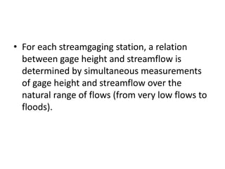 • For each streamgaging station, a relation
between gage height and streamflow is
determined by simultaneous measurements
of gage height and streamflow over the
natural range of flows (from very low flows to
floods).
 