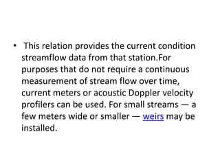 • This relation provides the current condition
streamflow data from that station.For
purposes that do not require a continuous
measurement of stream flow over time,
current meters or acoustic Doppler velocity
profilers can be used. For small streams — a
few meters wide or smaller — weirs may be
installed.
 