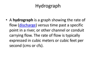 Hydrograph
• A hydrograph is a graph showing the rate of
flow (discharge) versus time past a specific
point in a river, or other channel or conduit
carrying flow. The rate of flow is typically
expressed in cubic meters or cubic feet per
second (cms or cfs).
 