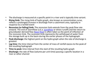 • The discharge is measured at a specific point in a river and is typically time variant.
• Rising limb: The rising limb of hydro graph, also known as concentration curve,
reflects a prolonged increase in discharge from a catchment area, typically in
response to a rainfall event
• Recession (or falling) limb: The recession limb extends from the peak flow rate
onward. The end of stormflow (a.k.a. quickflow or direct runoff) and the return to
groundwater-derived flow (base flow) is often taken as the point of inflection of
the recession limb. The recession limb represents the withdrawal of water from
the storage built up in the basin during the earlier phases of the hydrograph.
• Peak discharge: the highest point on the hydro graph when the rate of discharge is
greatest
• Lag time: the time interval from the center of mass of rainfall excess to the peak of
the resulting hydrograph
• Time to peak: time interval from the start of the resulting hydro graph
• Discharge: the rate of flow (volume per unit time) passing a specific location in a
river or other channel
 
