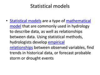 Statistical models
• Statistical models are a type of mathematical
model that are commonly used in hydrology
to describe data, as well as relationships
between data. Using statistical methods,
hydrologists develop empirical
relationships between observed variables, find
trends in historical data, or forecast probable
storm or drought events
 
