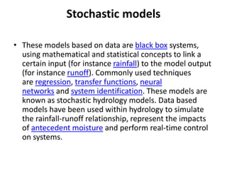 Stochastic models
• These models based on data are black box systems,
using mathematical and statistical concepts to link a
certain input (for instance rainfall) to the model output
(for instance runoff). Commonly used techniques
are regression, transfer functions, neural
networks and system identification. These models are
known as stochastic hydrology models. Data based
models have been used within hydrology to simulate
the rainfall-runoff relationship, represent the impacts
of antecedent moisture and perform real-time control
on systems.
 