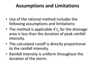Assumptions and Limitations
• Use of the rational method includes the
following assumptions and limitations:
• The method is applicable if tc for the drainage
area is less than the duration of peak rainfall
intensity.
• The calculated runoff is directly proportional
to the rainfall intensity.
• Rainfall intensity is uniform throughout the
duration of the storm.
 