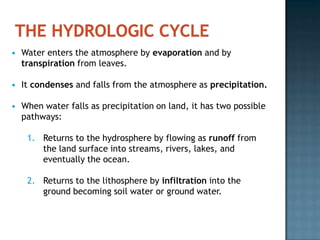 HYDROLOGIC CYCLEHydrologic cycleCycling of water in and out of atmosphere and between all the earth’s components. All of the water on our planet is recycled and a given molecule of water is used over and over throughout time.Water is the primary medium by which energy and matter move are circulated through the Earth system components.19