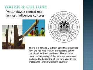 Water & CultureWater plays a central role in most indigenous culturesThere is a Tohono O’odham song that describes how the red ripe fruit of the saguaro call to the clouds to form overhead. These clouds mark the beginning of the summer monsoons and also the beginning of the new year in the traditional Tohono O’odham calendar