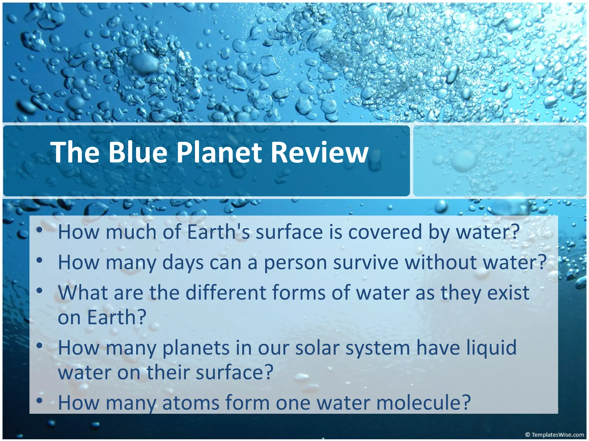 The Blue Planet Review How much of Earth's surface is covered by water? How many days can a person survive without water? What are the different forms of water as they exist on Earth? How many planets in our solar system have liquid water on their surface? How many atoms form one water molecule? 