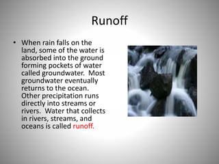Runoff 
• When rain falls on the 
land, some of the water is 
absorbed into the ground 
forming pockets of water 
called groundwater. Most 
groundwater eventually 
returns to the ocean. 
Other precipitation runs 
directly into streams or 
rivers. Water that collects 
in rivers, streams, and 
oceans is called runoff. 
 