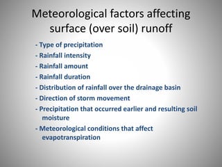Meteorological factors affecting 
surface (over soil) runoff 
- Type of precipitation 
- Rainfall intensity 
- Rainfall amount 
- Rainfall duration 
- Distribution of rainfall over the drainage basin 
- Direction of storm movement 
- Precipitation that occurred earlier and resulting soil 
moisture 
- Meteorological conditions that affect 
evapotranspiration 
 
