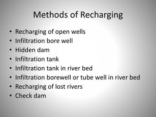 Methods of Recharging 
• Recharging of open wells 
• Infiltration bore well 
• Hidden dam 
• Infiltration tank 
• Infiltration tank in river bed 
• Infiltration borewell or tube well in river bed 
• Recharging of lost rivers 
• Check dam 
 