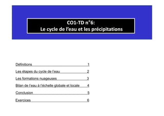 CO1
CO1‐
‐TD n
TD n°
°6:
6:
Le cycle de l’eau et les précipitations
Le cycle de l’eau et les précipitations
y p p
y p p
Définitions 1
Les étapes du cycle de l’eau 2
Les formations nuageuses 3
Les étapes du cycle de l eau 2
Bil d l’ à l’é h ll l b l t l l 4
Bilan de l’eau à l’échelle globale et locale 4
Conclusion 5
Exercices 6
 