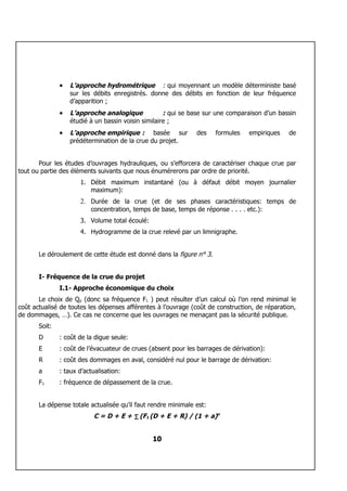 •   L’approche hydrométrique : qui moyennant un modèle déterministe basé
                   sur les débits enregistrés. donne des débits en fonction de leur fréquence
                   d’apparition ;
               •   L’approche analogique             : qui se base sur une comparaison d’un bassin
                   étudié à un bassin voisin similaire ;
               •   L’approche empirique : basée sur            des    formules    empiriques   de
                   prédétermination de la crue du projet.


       Pour les études d’ouvrages hydrauliques, ou s’efforcera de caractériser chaque crue par
tout ou partie des éléments suivants que nous énumérerons par ordre de priorité.
                      1. Débit maximum instantané (ou à défaut débit moyen journalier
                         maximum):
                      2. Durée de la crue (et de ses phases caractéristiques: temps de
                          concentration, temps de base, temps de réponse . . . . etc.):
                      3. Volume total écoulé:
                      4. Hydrogramme de la crue relevé par un limnigraphe.


       Le déroulement de cette étude est donné dans la figure n° 3.


       I- Fréquence de la crue du projet
               I.1- Approche économique du choix
       Le choix de Qp (donc sa fréquence F1 ) peut résulter d’un calcul où l’on rend minimal le
coût actualisé de toutes les dépenses afférentes à l’ouvrage (coût de construction, de réparation,
de dommages, …). Ce cas ne concerne que les ouvrages ne menaçant pas la sécurité publique.
       Soit:
       D       : coût de la digue seule:
       E       : coût de l’évacuateur de crues (absent pour les barrages de dérivation):
       R       : coût des dommages en aval, considéré nul pour le barrage de dérivation:
       a       : taux d’actualisation:
       F1      : fréquence de dépassement de la crue.


       La dépense totale actualisée qu’il faut rendre minimale est:
                            C = D + E + ∑ (F1 (D + E + R) / (1 + a)n


                                                10
 