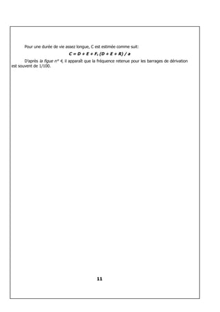 Pour une durée de vie assez longue, C est estimée comme suit:
                               C = D + E + F1 (D + E + R) / a
       D’après la figue n° 4, il apparaît que la fréquence retenue pour les barrages de dérivation
est souvent de 1/100.




                                               11
 