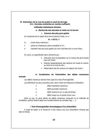 II- Estimation de la crue du projet au seuil du barrage
            II.1- Données existantes en nombre suffisant:
                    méthodes statistiques directes
                      a- Recherche des données et visite sur le terrain
                              •   Examen des plus gros galets
       En s’inspirant de la notion de la force tractrice limite, on a :
                                        Hx = 0.8 d / i
       Hx     : tirant d’eau maximum :
       I      : pente du thalweg au point considéré en % :
       d      : diamètre des plus gros galets (en dm) charriées par le cours d’eau.


       En outre, on approfondit notre recherche par :
                              •   Interview avec la population sur le niveau des plus hautes
                                  eaux de l’oued
                              •   Relevés topographiques des sections de l’oued en amont,
                                  au droit et en aval du site ;
                              •   Observation des lits mineurs et majeurs de l’oued ;


                      b- Constitution de l’échantillon des débits maximums
annuels
       Les débits maximaux doivent être sujet d’un test d’homogénéité.
       Les définitions les plus courantes sont, dans l’ordre de fréquence d’utilisation:
                       •               débit instantané maximum:
                       •               débit journalier maximum:
                       •               débit maximum sur un pas de temps:
                       •               débit moyen sur la durée d’une crue.
        Dans ce cas, on peut utiliser les débits maximaux mensuels ou la méthode de
corrélation, parfois faisant appel aux transformations de variable (log, √…).


              • Test d’homogénéité chronologique d’un échantillon
       Il s’agit de tester si la moyenne m des valeurs x(i) d’un échantillon n’évolue pas
dans le temps.



                                              13
 