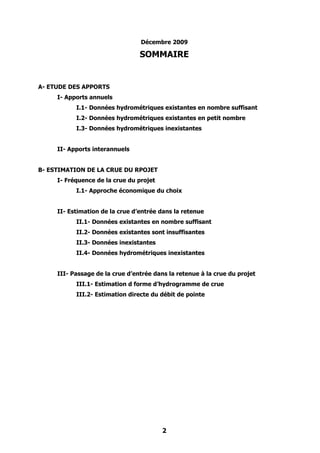 Décembre 2009

                                 SOMMAIRE


A- ETUDE DES APPORTS
     I- Apports annuels
           I.1- Données hydrométriques existantes en nombre suffisant
           I.2- Données hydrométriques existantes en petit nombre
           I.3- Données hydrométriques inexistantes


     II- Apports interannuels


B- ESTIMATION DE LA CRUE DU RPOJET
     I- Fréquence de la crue du projet
           I.1- Approche économique du choix


     II- Estimation de la crue d’entrée dans la retenue
           II.1- Données existantes en nombre suffisant
           II.2- Données existantes sont insuffisantes
           II.3- Données inexistantes
           II.4- Données hydrométriques inexistantes


     III- Passage de la crue d’entrée dans la retenue à la crue du projet
           III.1- Estimation d forme d’hydrogramme de crue
           III.2- Estimation directe du débit de pointe




                                         2
 