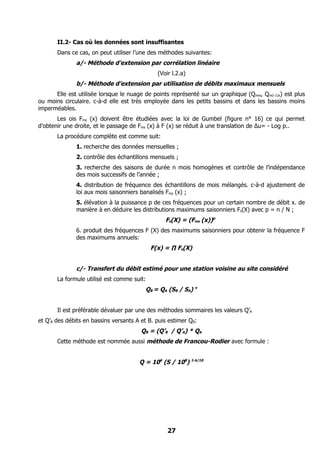 II.2- Cas où les données sont insuffisantes
       Dans ce cas, on peut utiliser l’une des méthodes suivantes:
              a/- Méthode d’extension par corrélation linéaire
                                              (Voir l.2.a)
              b/- Méthode d’extension par utilisation de débits maximaux mensuels
      Elle est utilisée lorsque le nuage de points représenté sur un graphique (Qmix, Qm(i-1)x) est plus
ou moins circulaire. c-à-d elle est très employée dans les petits bassins et dans les bassins moins
imperméables.
       Les ois Fms (x) doivent être étudiées avec la loi de Gumbel (figure n° 16) ce qui permet
d’obtenir une droite, et le passage de Fms (x) à F (x) se réduit à une translation de ∆u= - Log p..
       La procédure complète est comme suit:
              1. recherche des données mensuelles ;
              2. contrôle des échantillons mensuels ;
              3. recherche des saisons de durée n mois homogènes et contrôle de l’indépendance
              des mois successifs de l’année ;
              4. distribution de fréquence des échantillons de mois mélangés. c-à-d ajustement de
              loi aux mois saisonniers banalisés Fms (x) ;
              5. élévation à la puissance p de ces fréquences pour un certain nombre de débit x. de
              manière à en déduire les distributions maximums saisonniers Fs(X) avec p = n / N ;
                                                 Fs(X) = (Fms (x))p
              6. produit des fréquences F (X) des maximums saisonniers pour obtenir la fréquence F
              des maximums annuels:
                                            F(x) = ∏ Fs(X)


              c/- Transfert du débit estimé pour une station voisine au site considéré
       La formule utilisé est comme suit:
                                         QB = QA (SB / SA) n


       Il est préférable dévaluer par une des méthodes sommaires les valeurs Q’A
et Q’B des débits en bassins versants A et B. puis estimer QB:
                                        QB = (Q’B / Q’A) * QA
       Cette méthode est nommée aussi méthode de Francou-Rodier avec formule :


                                       Q = 106 (S / 108) 1-k/10




                                                  27
 