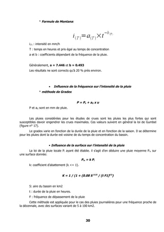 * Formule de Montana:




       i(T) : intensité en mm/h
       T : temps en heures et pris égal au temps de concentration
       a et b : coefficients dépendant de la fréquence de la pluie.


       Généralement, a = 7.446 et b = 0.493
       Les résultats ne sont corrects qu’à 20 % près environ.




                      •   Influence de la fréquence sur l’intensité de la pluie
              * méthode de Gradex


                                            P = Po + aG x u
       P et aG sont en mm de pluie.


        Les pluies considérées pour les études de crues sont les pluies les plus fortes qui sont
susceptibles davoir engendrer les crues maximales. Ces valeurs suivent en général la loi de Gumbel
(figure n° 17).
       Le gradex varie en fonction de la durée de la pluie et en fonction de la saison. Il se détermine
pour les pluies dont la durée est voisine de du temps de concentration du bassin.


                      • Influence de la surface sur l’intensité de la pluie
       La loi de la pluie locale Pi ayant été établie. il s’agit d’en déduire une pluie moyenne P m sur
une surface donnée:
                                                Pm = k Pi
       k: coefficient d’abattement (k <= 1).


                                  K = 1 / (1 + (0.08 S 0.33 / (t F1)0.5)


       S: aire du bassin en km2
       t : durée de la pluie en heures.
       F : fréquence de dépassement de la pluie
       Cette méthode est appliquée pour le cas des pluies journalières pour une fréquence proche de
la décennale, avec des surfaces variant de 5 à 100 km2.



                                                   30
 