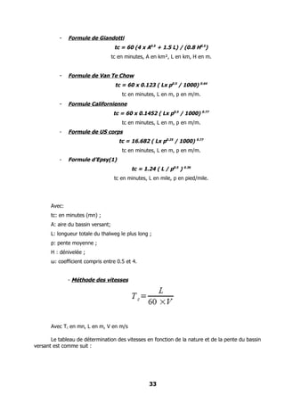 -    Formule de Giandotti
                                     tc = 60 (4 x A0.5 + 1.5 L) / (0.8 H0.5)
                                    tc en minutes, A en km², L en km, H en m.


          -    Formule de Van Te Chow
                                     tc = 60 x 0.123 ( Lx p0.5 / 1000) 0.64
                                        tc en minutes, L en m, p en m/m.
          -    Formule Californienne
                                    tc = 60 x 0.1452 ( Lx p0.5 / 1000) 0.77
                                        tc en minutes, L en m, p en m/m.
          -    Formule de US corps
                                       tc = 16.682 ( Lx p0.25 / 1000) 0.77
                                        tc en minutes, L en m, p en m/m.
          -    Formule d’Epsy(1)
                                            tc = 1.24 ( L / p0.5 ) 0.36
                                     tc en minutes, L en mile, p en pied/mile.




       Avec:
       tc: en minutes (mn) ;
       A: aire du bassin versant;
       L: longueur totale du thalweg le plus long ;
       p: pente moyenne ;
       H : dénivelée ;
       ω: coefficient compris entre 0.5 et 4.


               - Méthode des vitesses




       Avec Tc en mn, L en m, V en m/s

       Le tableau de détermination des vitesses en fonction de la nature et de la pente du bassin
versant est comme suit :




                                                    33
 