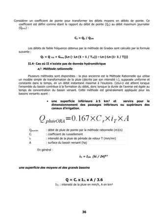Considérer un coefficient de pointe pour transformer les débits moyens en débits de pointe. Ce
   coefficient est défini comme étant le rapport du débit de pointe (Q p) au débit maximum journalier
   (Qjmax) :


                                                     Cp = Qp / Q24h


          Les débits de faible fréquence obtenus par la méthode de Gradex sont calculés par la formule
   suivante :
                       QT = Q   T10   + Gmoy [Ln (- Ln (1 – 1 / T10)) – Ln (-Ln (1- 1 / T))]

          II.4- Cas où II n’existe pas de donnée hydromètrique
                   a/- Méthode rationnelle

          Plusieurs méthodes sont disponibles : la plus ancienne est la Méthode Rationnelle qui utilise
   un modèle simple de transformation de la pluie (décrite par son intensité iT), supposée uniforme et
   constante dans le temps, en un débit instantané maximal à l'exutoire. Celui-ci est atteint lorsque
   l'ensemble du bassin contribue à la formation du débit, donc lorsque la durée de l'averse est égale au
   temps de concentration du bassin versant. Cette méthode est généralement appliquée pour les
   bassins versants ayant :

                          •     une superficie inférieure à 5 km² et      servira pour le
                                dimensionnement des passages inférieurs ou supérieurs des
                                canaux d’irrigation.




           QpluieORA      :   débit de pluie de pointe par la méthode rationnelle (m3/s)
           Cr             :   coefficient de ruissellement
           iT             :   intensité de la pluie de période de retour T (mm/mn)
           A              :   surface du bassin versant (ha)

                   En général :

                                                        iTc = I24h (tc / 24)0.5


   une superficie des moyens et des grands bassins



                                             Q = Cr x ITc x A / 3.6
                                      ITc : intensité de la pluie en mm/h, A en km²




                                                          36
 