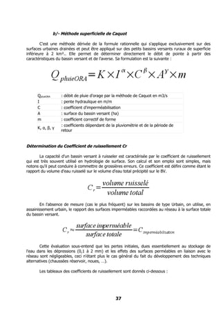 b/- Méthode superficielle de Caquot

        C'est une méthode dérivée de la formule rationnelle qui s'applique exclusivement sur des
surfaces urbaines drainées et peut être appliqué sur des petits bassins versants ruraux de superficie
inférieure à 2 km².. Elle permet de déterminer directement le débit de pointe à partir des
caractéristiques du bassin versant et de l'averse. Sa formulation est la suivante :




      QpluieORA       : débit de pluie d'orage par la méthode de Caquot en m3/s
      I               : pente hydraulique en m/m
      C               : coefficient d'imperméabilisation
      A               : surface du bassin versant (ha)
      m               : coefficient correctif de forme
                      : coefficients dépendant de la pluviométrie et de la période de
      K, α, β, γ
                      retour


Détermination du Coefficient de ruissellement Cr

       La capacité d'un bassin versant à ruisseler est caractérisée par le coefficient de ruissellement
qui est très souvent utilisé en hydrologie de surface. Son calcul et son emploi sont simples, mais
notons qu'il peut conduire à commettre de grossières erreurs. Ce coefficient est défini comme étant le
rapport du volume d'eau ruisselé sur le volume d'eau total précipité sur le BV.




        En l'absence de mesure (cas le plus fréquent) sur les bassins de type Urbain, on utilise, en
assainissement urbain, le rapport des surfaces imperméables raccordées au réseau à la surface totale
du bassin versant.




       Cette évaluation sous-entend que les pertes initiales, dues essentiellement au stockage de
l'eau dans les dépressions (0,1 à 2 mm) et les effets des surfaces perméables en liaison avec le
réseau sont négligeables, ceci n'étant plus le cas général du fait du développement des techniques
alternatives (chaussées réservoir, noues, …).

       Les tableaux des coefficients de ruissellement sont donnés ci-dessous :




                                                    37
 