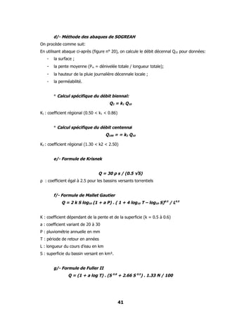 d/- Méthode des abaques de SOGREAH
On procède comme suit:
En utilisant abaque ci-après (figure n° 20), on calcule le débit décennal Q10 pour données:
   -   la surface ;
   -   la pente moyenne (Pm = dénivelée totale / longueur totale);
   -   la hauteur de la pluie journalière décennale locale ;
   -   la perméabilité.


       * Calcul spécifique du débit biennal:
                                       Q2 = k1 Q10

K1 : coefficient régional (0.50 < k1 < 0.86)


       * Calcul spécifique du débit centennal
                                     Q100 = = k2 Q10

K2 : coefficient régional (1.30 < k2 < 2.50)


       e/- Formule de Krisnek


                                 Q = 30 ρ s / (0.5 √S)
ρ : coefficient égal à 2.5 pour les bassins versants torrentiels


       f/- Formule de Mallet Gautier
            Q = 2 k S log10 (1 + a P) . ( 1 + 4 log10 T – log10 S)0.5 / L0.5


K : coefficient dépendant de la pente et de la superficie (k = 0.5 à 0.6)
a : coefficient variant de 20 à 30
P : pluviométrie annuelle en mm
T : période de retour en années
L : longueur du cours d’eau en km
S : superficie du bassin versant en km².


       g/- Formule de Fuller II
               Q = (1 + a log T) . (S 0.8 + 2.66 S 0.5) . 1.33 N / 100




                                               41
 