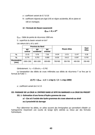 a : coefficient variant de 0.7 à 0.8
               N : coefficient régional pris égal à 85 en région accidentée, 80 en plaine et
                   100 en montagne.


               h/- Formule de Hazan-Lazarevick
                                              Q1000 = K1 x SK2


      Q1000 : Débit de pointe de récurrence 1000 ans
      S : superficie du bassin versant en km²
      Les valeurs de k1 et k2 sont :
                           Province du Nord
                                                                                                Haut
                   Rif            Rif          Rif                    Moyen Atlas
                                                                                                Atlas
                 central      occidental    oriental
     k1           15.55          9.78          7.58          14.94       13.51       13.47      9.38
     k2           0.776         0.793          0.808         0.636       0.613       0.587      0.742
Pluviométrie
                1000-1300      800-1000       600-800       700-900     500-700     400-500    200-400
   (mm)


      Généralement : k1 = 9.38 et k2 = 0.742
       La transposition des débits de crues milléniales aux débits de récurrence T se fera par la
formule de Fuller I :


                           Q (T) = Q1000 x (1 + a log t) / (1 + a log 1000)


      a : coefficient variant de 2 à 3.5


III- PASSAGE DE LA CRUE A L’ENTREE DANS LE SITE DU BARRAGE A LA CRUE DU PROJET
      III. 1- Estimation d’une forme d’hydro gramme de crue
               a/- Cas où il existe des hydro grammes de crues observés au droit
               ou à proximité du barrage


       Pour déterminer les débits, on utilise souvent des limnigraphes qui permettent d’établir un
hydrogramme moyennant une courbe de tarage Q(H) estimée au mieux par des formules
hydrauliques.




                                                       43
 