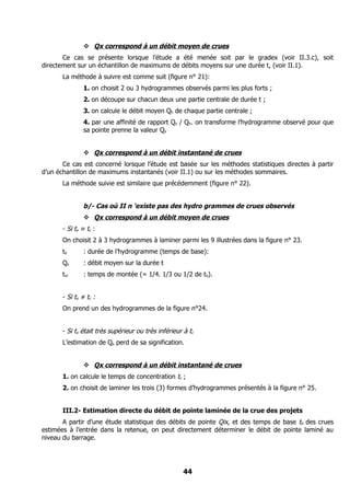  Qx correspond à un débit moyen de crues
       Ce cas se présente lorsque l’étude a été menée soit par le gradex (voir II.3.c), soit
directement sur un échantillon de maximums de débits moyens sur une durée t, (voir II.1).
       La méthode à suivre est comme suit (figure n° 21):
               1. on choisit 2 ou 3 hydrogrammes observés parmi les plus forts ;
               2. on découpe sur chacun deux une partie centrale de durée t ;
               3. on calcule le débit moyen Qh de chaque partie centrale ;
               4. par une affinité de rapport Qx / Qh. on transforme l’hydrogramme observé pour que
               sa pointe prenne la valeur Qx


                Qx correspond à un débit instantané de crues
       Ce cas est concerné lorsque l’étude est basée sur les méthodes statistiques directes à partir
d’un échantillon de maximums instantanés (voir II.1) ou sur les méthodes sommaires.
       La méthode suivie est similaire que précédemment (figure n° 22).


               b/- Cas où II n ‘existe pas des hydro grammes de crues observés
                Qx correspond à un débit moyen de crues
       - Si tx ≈ tc :
       On choisit 2 à 3 hydrogrammes à laminer parmi les 9 illustrées dans la figure n° 23.
       tb      : durée de l’hydrogramme (temps de base):
       Qx      : débit moyen sur la durée t
       tm      : temps de montée (= 1/4. 1/3 ou 1/2 de tb).


       - Si tx ≠ tc :
       On prend un des hydrogrammes de la figure n°24.


       - Si tx était très supérieur ou très inférieur à tc
       L’estimation de Qx perd de sa signification.


                Qx correspond à un débit instantané de crues
       1. on calcule le temps de concentration tc ;
       2. on choisit de laminer les trois (3) formes d’hydrogrammes présentés à la figure n° 25.


       III.2- Estimation directe du débit de pointe laminée de la crue des projets
       A partir d’une étude statistique des débits de pointe Qix, et des temps de base tb des crues
estimées à l’entrée dans la retenue, on peut directement déterminer le débit de pointe laminé au
niveau du barrage.




                                                      44
 