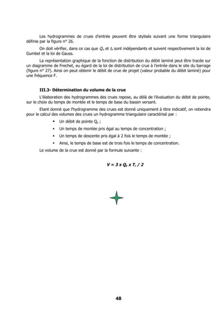 Les hydrogrammes de crues d’entrée peuvent être stylisés suivant une forme triangulaire
définie par la figure n° 26.
     On doit vérifier, dans ce cas que Qix et tb sont indépendants et suivent respectivement la loi de
Gumbel et la loi de Gauss.
        La représentation graphique de la fonction de distribution du débit laminé peut être tracée sur
un diagramme de Frechet, eu égard de la loi de distribution de crue à l’entrée dans le site du barrage
(figure n° 27). Ainsi on peut obtenir le débit de crue de projet (valeur probable du débit laminé) pour
une fréquence F.


       III.3- Détermination du volume de la crue
        L’élaboration des hydrogrammes des crues repose, au délà de l’évaluation du débit de pointe,
sur le choix du temps de montée et le temps de base du bassin versant.
       Etant donné que l’hydrogramme des crues est donné uniquement à titre indicatif, on retiendra
pour le calcul des volumes des crues un hydrogramme triangulaire caractérisé par :
                 Un débit de pointe Qp ;
                 Un temps de montée pris égal au temps de concentration ;
                 Un temps de descente pris égal à 2 fois le temps de montée ;
                 Ainsi, le temps de base est de trois fois le temps de concentration.
       Le volume de la crue est donné par la formule suivante :


                                            V = 3 x Qp x Tc / 2




                                                 48
 