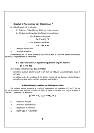      Calcul de la fréquence de non dépassement F
       La méthode suivie est la suivante:
                1. Ordonner l’échantillon de débits par ordre croissant.
                2. Attribuer cet échantillon des fréquences empiriques:
                                •    Cas de valeurs moyennes:
                                              fi = (i – 0.5) / N
                                •    Cas de valeurs extrêmes:
                                              fi = i / (N + 1)
       i        : rang de l’échantillon,
       N        : nombre de valeurs.
      Généralement, on fait appel au logiciel hydraulique pour le calcul des apports fréquentiels
décennals, cinquantennals et centennals.


                I.2- Cas où les données hydrométriques sont en petit nombre
                     (k < 10 à 20)
       Dans ce cas, on fait recours à deux méthodes:
            corrélation avec un bassin versant voisin dont les modules annuels sont plus longs et
             connus ;
            corrélation entre les modules de la station étudiée et les données pluviométriques
             annuelles de cette station ou d’un bassin versant similaire.


                       a- Extension par corrélations linéaires calculées:
       Elle s’adapte surtout au cas où le nombre d’observations est supérieur à 10 ou 15. Le but
est de reconstituer une série de données de débits à partir d’une série plus longue de pluie. Il
faut que rxy supérieur à 0.9 environ:
                                    yF = my + rxy (sy (xF – mx) / sx )


       yF       : valeur du module:
       my       : moyenne de échantillon:
       rxy      : coefficient de variation:
       sy       : écart type de l’échantillon.



                                                      6
 