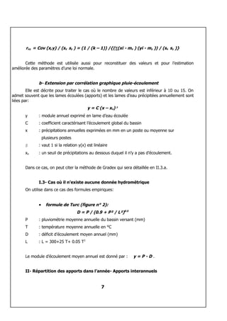 rxy = Cov (x,y) / (sx sy ) = (1 / (k – 1)) /{(∑(xi - mx ) (yi - my )) / (sx sy )}


       Cette méthode est utilisée aussi pour reconstituer des valeurs et pour l’estimation
améliorée des paramètres d’une loi normale.


              b- Extension par corrélation graphique pluie-écoulement
        Elle est décrite pour traiter le cas où le nombre de valeurs est inférieur à 10 ou 15. On
admet souvent que les lames écoulées (apports) et les lames d’eau précipitées annuellement sont
liées par:
                                           y = C (x – xo) β
       y      : module annuel exprimé en lame d’eau écoulée
       C      : coefficient caractérisant l’écoulement global du bassin
       x      : précipitations annuelles exprimées en mm en un poste ou moyenne sur
                  plusieurs postes
       β      : vaut 1 si la relation y(x) est linéaire
       xo     : un seuil de précipitations au dessous duquel il n’y a pas d’écoulement.


       Dans ce cas, on peut citer la méthode de Gradex qui sera détaillée en II.3.a.


              I.3- Cas où il n’existe aucune donnée hydrométrique
       On utilise dans ce cas des formules empiriques:


              •     formule de Turc (figure n° 2):
                                     D = P / (0.9 + P² / L²)0.5
       P      : pluviométrie moyenne annuelle du bassin versant (mm)
       T      : température moyenne annuelle en °C
       D      : déficit d’écoulement moyen annuel (mm)
       L      : L = 300+25 T+ 0.05 T3


       Le module d’écoulement moyen annuel est donné par :        y=P-D.


       II- Répartition des apports dans l’année- Apports interannuels


                                                   7
 