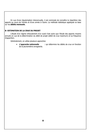 En vue d’une régularisation interannuelle, il est commode de connaître la répartition des
apports au cours de l’année et d’une année à l’autre. La méthode statistique appliquée se base
sur les débits mensuels.


B- ESTIMATION DE LA CRUE DU PROJET
       L’étude d’un régime d’écoulement d’un oued n’est autre que l’étude des apports moyens
annuels en vue de la détermination du débit de projet (débit de crue maximum) et sa fréquence
d’apparition.
       Généralement, on utilise plusieurs approches:
              •   L’approche rationnelle          : qui détermine les débits de crue en fonction
                  de la pluviométrie enregistrée.




                                               8
 
