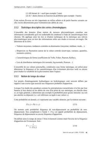 Hydrologie générale - Chapitre 3 : Les précipitations
Notes de cours par V. ANN - ITC/GRU 40
(1) ΔH durant Δt < seuil (par exemple 2 mm)
(2) Δt > durée choisie en fonction du problème (par exemple 1 heure)
Cette notion d'averse est très importante en milieu urbain et de petits bassins versants car
elle s'avère déterminante pour l'estimation des débits de crue.
3.5.2 Statistique descriptive des séries chronologiques
L'ensemble des données d'une station de mesures pluviométriques constitue une
information considérable qu'il est souhaitable de condenser à l'aide de caractéristiques bien
choisies. On applique ainsi les lois et d'autres techniques de la statistique aux relevés
pluviométriques pour en tirer des informations utiles aux études et travaux envisagés. On
détermine de la sorte :
- Valeurs moyennes, tendances centrales ou dominantes (moyenne, médiane, mode,...),
- Dispersion ou fluctuation autour de la valeur centrale (écart-type, variance, quantiles,
moments centrés),
- Caractéristiques de forme (coefficients de Yulle, Fisher, Pearson, Kelley),
- Lois de distribution statistiques (loi normale, log-normale, Pearson…).
L'ensemble de ces valeurs ponctuelles, condensées sous forme statistique, est utilisé pour
déterminer la fréquence et les caractéristiques d'un événement pluvieux isolé ou encore
pour étudier la variabilité de la pluviométrie dans l'espace.
3.5.3 Notion de temps de retour
Les projets d'aménagements hydrauliques ou hydrologiques sont souvent définis par
rapport à une averse type associée aux fréquences probables d'apparition.
Lorsque l'on étudie des grandeurs comme les précipitations (caractérisées à la fois par leur
hauteur et leur durée) ou les débits de crue d'un point de vue statistique, on cherche donc
et, en règle générale, à déterminer par exemple la probabilité pour qu'une intensité i ne soit
pas atteinte ou dépassée (i.e. soit inférieure ou égale à une valeur xi).
Cette probabilité est donnée, si i représente une variable aléatoire, par la relation suivante :
)()( ii xiPxF ≤= (3.3)
On nomme cette probabilité fréquence de non-dépassement ou probabilité de non-
dépassement. Son complément à l'unité 1- F(xi) est appelé probabilité de dépassement,
fréquence de dépassement ou encore fréquence d'apparition.
On définit alors le temps de retour T d'un événement comme étant l'inverse de la fréquence
d'apparition de l'événement. Soit :
)(1
1
ixF
T
−
= (3.4)
 