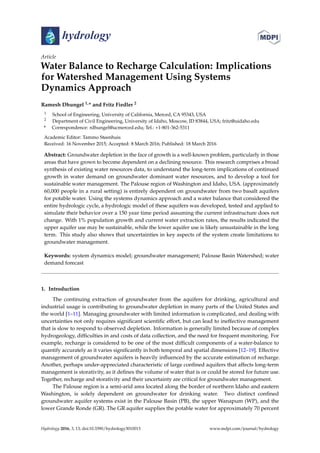 hydrology
Article
Water Balance to Recharge Calculation: Implications
for Watershed Management Using Systems
Dynamics Approach
Ramesh Dhungel 1,* and Fritz Fiedler 2
1 School of Engineering, University of California, Merced, CA 95343, USA
2 Department of Civil Engineering, University of Idaho, Moscow, ID 83844, USA; fritz@uidaho.edu
* Correspondence: rdhungel@ucmerced.edu; Tel.: +1-801-362-5311
Academic Editor: Tammo Steenhuis
Received: 16 November 2015; Accepted: 8 March 2016; Published: 18 March 2016
Abstract: Groundwater depletion in the face of growth is a well-known problem, particularly in those
areas that have grown to become dependent on a declining resource. This research comprises a broad
synthesis of existing water resources data, to understand the long-term implications of continued
growth in water demand on groundwater dominant water resources, and to develop a tool for
sustainable water management. The Palouse region of Washington and Idaho, USA. (approximately
60,000 people in a rural setting) is entirely dependent on groundwater from two basalt aquifers
for potable water. Using the systems dynamics approach and a water balance that considered the
entire hydrologic cycle, a hydrologic model of these aquifers was developed, tested and applied to
simulate their behavior over a 150 year time period assuming the current infrastructure does not
change. With 1% population growth and current water extraction rates, the results indicated the
upper aquifer use may be sustainable, while the lower aquifer use is likely unsustainable in the long
term. This study also shows that uncertainties in key aspects of the system create limitations to
groundwater management.
Keywords: system dynamics model; groundwater management; Palouse Basin Watershed; water
demand forecast
1. Introduction
The continuing extraction of groundwater from the aquifers for drinking, agricultural and
industrial usage is contributing to groundwater depletion in many parts of the United States and
the world [1–11]. Managing groundwater with limited information is complicated, and dealing with
uncertainties not only requires signiﬁcant scientiﬁc effort, but can lead to ineffective management
that is slow to respond to observed depletion. Information is generally limited because of complex
hydrogeology, difﬁculties in and costs of data collection, and the need for frequent monitoring. For
example, recharge is considered to be one of the most difﬁcult components of a water-balance to
quantify accurately as it varies signiﬁcantly in both temporal and spatial dimensions [12–19]. Effective
management of groundwater aquifers is heavily inﬂuenced by the accurate estimation of recharge.
Another, perhaps under-appreciated characteristic of large conﬁned aquifers that affects long-term
management is storativity, as it deﬁnes the volume of water that is or could be stored for future use.
Together, recharge and storativity and their uncertainty are critical for groundwater management.
The Palouse region is a semi-arid area located along the border of northern Idaho and eastern
Washington, is solely dependent on groundwater for drinking water. Two distinct conﬁned
groundwater aquifer systems exist in the Palouse Basin (PB), the upper Wanapum (WP), and the
lower Grande Ronde (GR). The GR aquifer supplies the potable water for approximately 70 percent
Hydrology 2016, 3, 13; doi:10.3390/hydrology3010013 www.mdpi.com/journal/hydrology
 