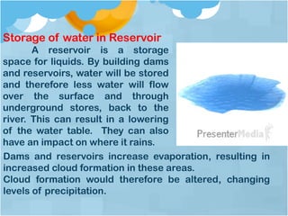 Storage of water in Reservoir
A reservoir is a storage
space for liquids. By building dams
and reservoirs, water will be stored
and therefore less water will flow
over the surface and through
underground stores, back to the
river. This can result in a lowering
of the water table. They can also
have an impact on where it rains.
Dams and reservoirs increase evaporation, resulting in
increased cloud formation in these areas.
Cloud formation would therefore be altered, changing
levels of precipitation.
 