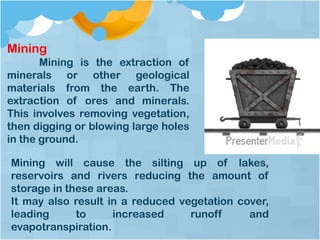 Mining
Mining is the extraction of
minerals or other geological
materials from the earth. The
extraction of ores and minerals.
This involves removing vegetation,
then digging or blowing large holes
in the ground.
Mining will cause the silting up of lakes,
reservoirs and rivers reducing the amount of
storage in these areas.
It may also result in a reduced vegetation cover,
leading to increased runoff and
evapotranspiration.
 