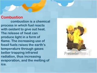Combustion
combustion is a chemical
process in which fuel reacts
with oxidant to give out heat.
The release of heat can
produce light in a form of
flame. The increasing use of
fossil fuels raises the earth’s
temperature through gases
better trapping infrared
radiation, thus increasing
evaporation, and the melting of
ice.
 