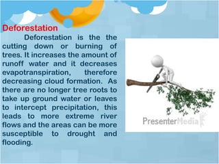 Deforestation
Deforestation is the the
cutting down or burning of
trees. It increases the amount of
runoff water and it decreases
evapotranspiration, therefore
decreasing cloud formation. As
there are no longer tree roots to
take up ground water or leaves
to intercept precipitation, this
leads to more extreme river
flows and the areas can be more
susceptible to drought and
flooding.
 