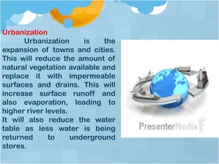 Urbanization
Urbanization is the
expansion of towns and cities.
This will reduce the amount of
natural vegetation available and
replace it with impermeable
surfaces and drains. This will
increase surface runoff and
also evaporation, leading to
higher river levels.
It will also reduce the water
table as less water is being
returned to underground
stores.
 