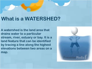 What is a WATERSHED?
A watershed is the land area that
drains water to a particular
stream, river, estuary or bay. It is a
land feature that can be identified
by tracing a line along the highest
elevations between two areas on a
map.
 