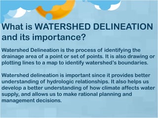 What is WATERSHED DELINEATION
and its importance?
Watershed Delineation is the process of identifying the
drainage area of a point or set of points. It is also drawing or
plotting lines to a map to identify watershed’s boundaries.
Watershed delineation is important since it provides better
understanding of hydrologic relationships. It also helps us
develop a better understanding of how climate affects water
supply, and allows us to make rational planning and
management decisions.
 