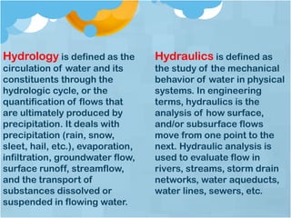 Hydrology is defined as the
circulation of water and its
constituents through the
hydrologic cycle, or the
quantification of flows that
are ultimately produced by
precipitation. It deals with
precipitation (rain, snow,
sleet, hail, etc.), evaporation,
infiltration, groundwater flow,
surface runoff, streamflow,
and the transport of
substances dissolved or
suspended in flowing water.
Hydraulics is defined as
the study of the mechanical
behavior of water in physical
systems. In engineering
terms, hydraulics is the
analysis of how surface,
and/or subsurface flows
move from one point to the
next. Hydraulic analysis is
used to evaluate flow in
rivers, streams, storm drain
networks, water aqueducts,
water lines, sewers, etc.
 