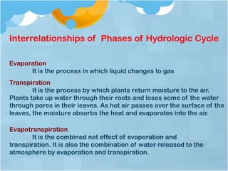 Interrelationships of Phases of Hydrologic Cycle
Evaporation
It is the process in which liquid changes to gas
Evapotranspiration
It is the combined net effect of evaporation and
transpiration. It is also the combination of water released to the
atmosphere by evaporation and transpiration.
Transpiration
It is the process by which plants return moisture to the air.
Plants take up water through their roots and loses some of the water
through pores in their leaves. As hot air passes over the surface of the
leaves, the moisture absorbs the heat and evaporates into the air.
 
