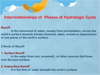 Interrelationships of Phases of Hydrologic Cycle
Runoff
Is the movement of water, usually from precipitation, across the
earth’s surface towards stream channels, lakes, oceans or depressions
or low points of the earth’s surface.
2 Kinds of Runoff
1. Surface Runoff
Is the water from rain, snowmelt , or other sources that flows
over the land surface.
2. Subsurface Runoff
It is the flow of water beneath the earth’s surface.
 