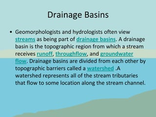 Drainage Basins Geomorphologists and hydrologists often view streams as being part of drainage basins. A drainage basin is the topographic region from which a stream receives runoff, throughflow, and groundwater flow. Drainage basins are divided from each other by topographic barriers called a watershed .A watershed represents all of the stream tributaries that flow to some location along the stream channel.  